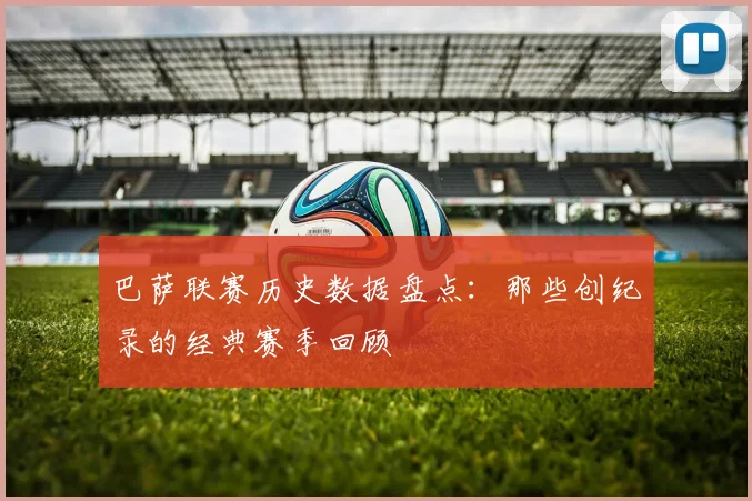 巴萨联赛历史数据盘点:那些创纪录的经典赛季回顾
