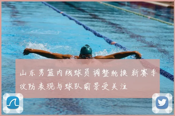 山东男篮内线球员调整轮换 新赛季攻防表现与球队前景受关注