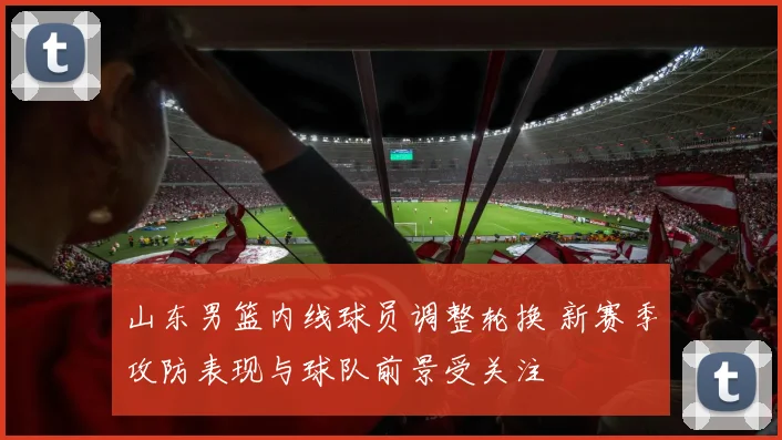 山东男篮内线球员调整轮换 新赛季攻防表现与球队前景受关注