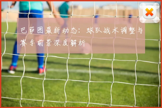 巴萨图最新动态：球队战术调整与赛季前景深度解析
