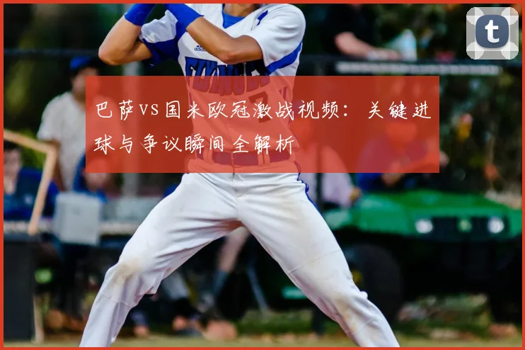 巴萨vs国米欧冠激战视频：关键进球与争议瞬间全解析
