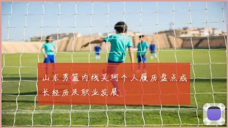 山东男篮内线吴珂个人履历盘点成长经历及职业发展