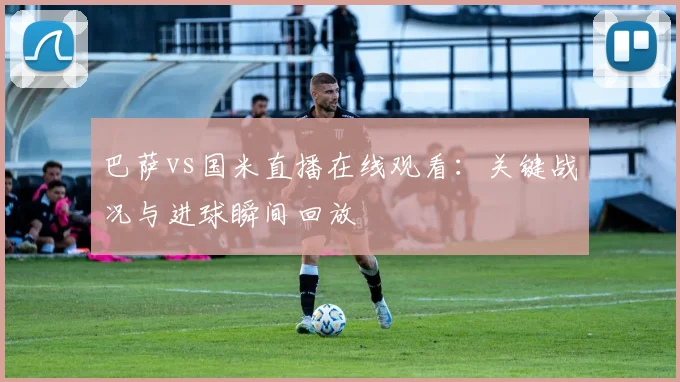 巴萨vs国米直播在线观看：关键战况与进球瞬间回放