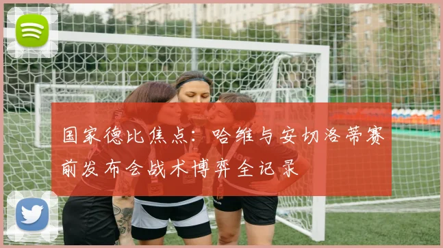 国家德比焦点：哈维与安切洛蒂赛前发布会战术博弈全记录