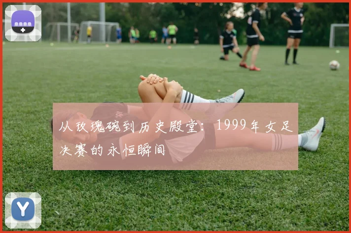 从玫瑰碗到历史殿堂：1999年女足决赛的永恒瞬间