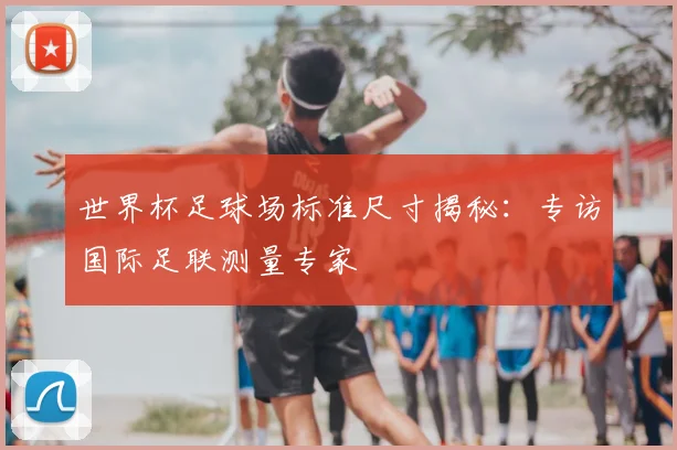 世界杯足球场标准尺寸揭秘：专访国际足联测量专家
