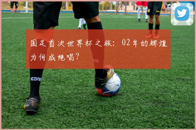 国足首次世界杯之旅:02年的辉煌为何成绝唱?