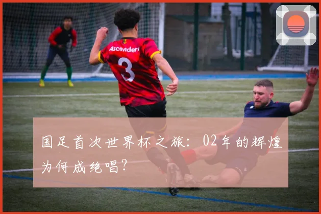国足首次世界杯之旅：02年的辉煌为何成绝唱？