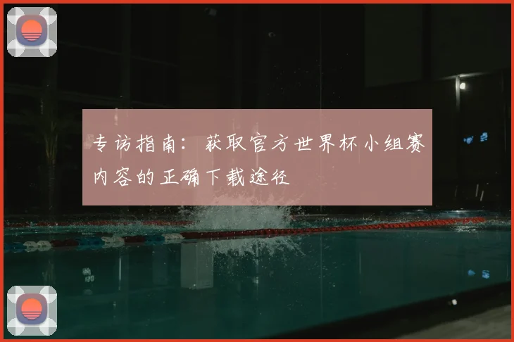 专访指南:获取官方世界杯小组赛内容的正确下载途径