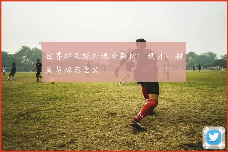 世界杯足球外观全解析：设计、材质与标志含义