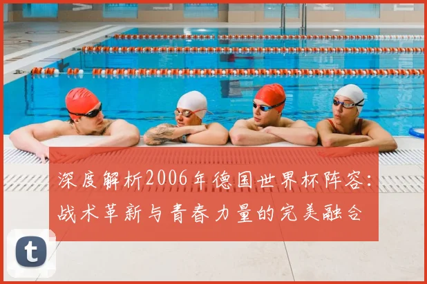 深度解析2006年德国世界杯阵容:战术革新与青春力量的完美融合