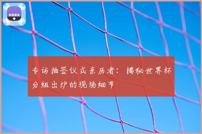 专访抽签仪式亲历者:揭秘世界杯分组出炉的现场细节