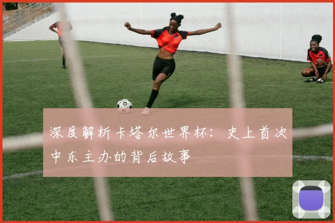 深度解析卡塔尔世界杯：史上首次中东主办的背后故事
