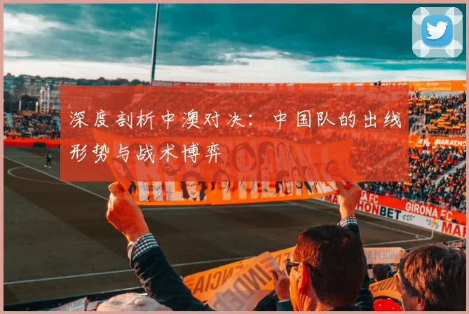 深度剖析中澳对决：中国队的出线形势与战术博弈