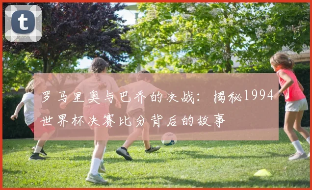 罗马里奥与巴乔的决战：揭秘1994世界杯决赛比分背后的故事